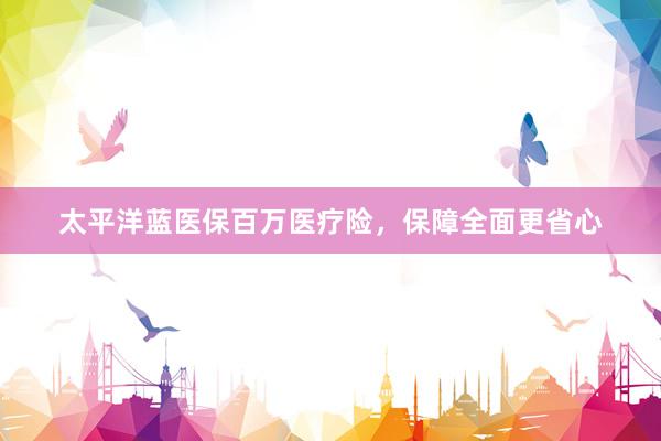 太平洋蓝医保百万医疗险，保障全面更省心